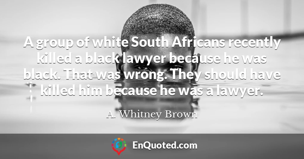 A group of white South Africans recently killed a black lawyer because he was black. That was wrong. They should have killed him because he was a lawyer.