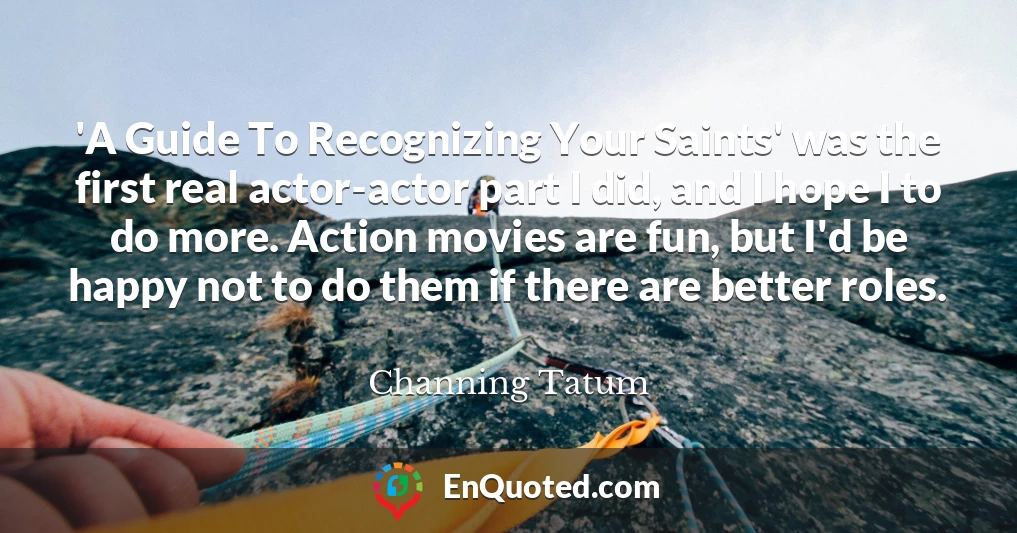 'A Guide To Recognizing Your Saints' was the first real actor-actor part I did, and I hope I to do more. Action movies are fun, but I'd be happy not to do them if there are better roles.