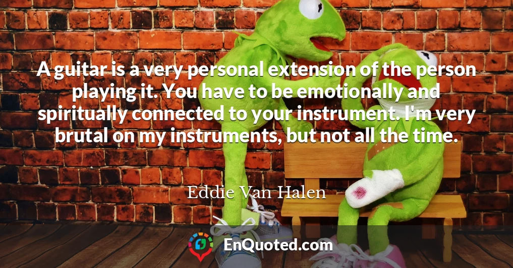 A guitar is a very personal extension of the person playing it. You have to be emotionally and spiritually connected to your instrument. I'm very brutal on my instruments, but not all the time.