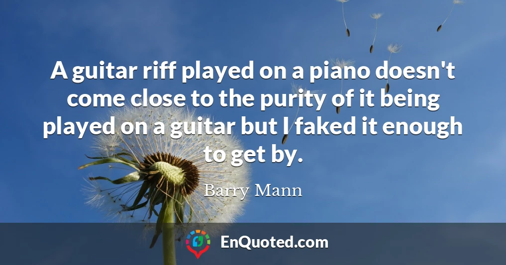 A guitar riff played on a piano doesn't come close to the purity of it being played on a guitar but I faked it enough to get by.