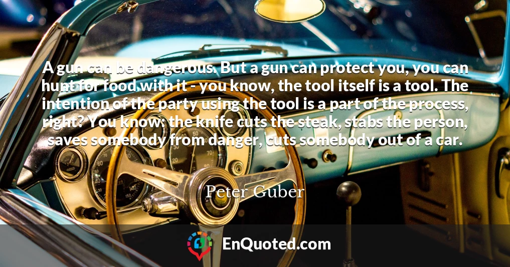 A gun can be dangerous. But a gun can protect you, you can hunt for food with it - you know, the tool itself is a tool. The intention of the party using the tool is a part of the process, right? You know: the knife cuts the steak, stabs the person, saves somebody from danger, cuts somebody out of a car.