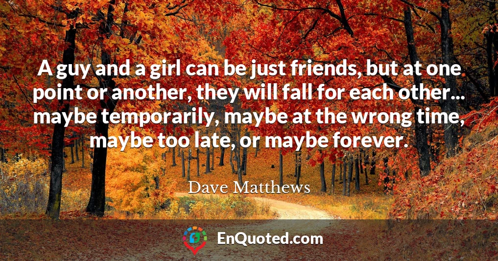 A guy and a girl can be just friends, but at one point or another, they will fall for each other... maybe temporarily, maybe at the wrong time, maybe too late, or maybe forever.