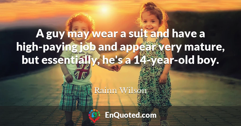 A guy may wear a suit and have a high-paying job and appear very mature, but essentially, he's a 14-year-old boy.