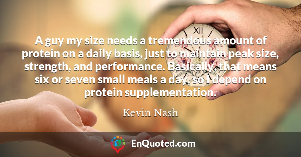 A guy my size needs a tremendous amount of protein on a daily basis, just to maintain peak size, strength, and performance. Basically, that means six or seven small meals a day, so I depend on protein supplementation.