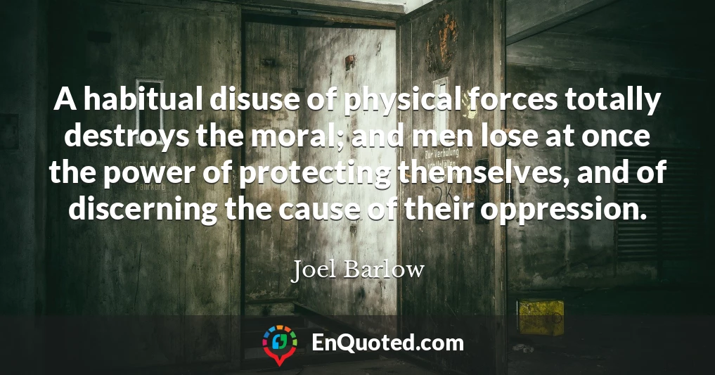 A habitual disuse of physical forces totally destroys the moral; and men lose at once the power of protecting themselves, and of discerning the cause of their oppression.