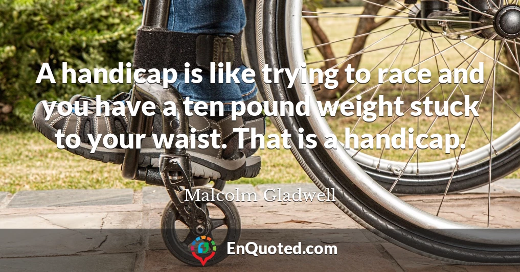 A handicap is like trying to race and you have a ten pound weight stuck to your waist. That is a handicap.