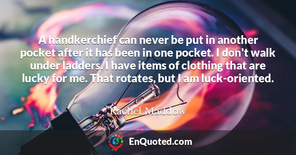 A handkerchief can never be put in another pocket after it has been in one pocket. I don't walk under ladders. I have items of clothing that are lucky for me. That rotates, but I am luck-oriented.