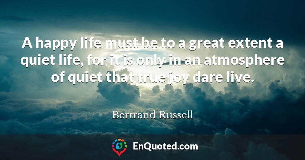 A happy life must be to a great extent a quiet life, for it is only in an atmosphere of quiet that true joy dare live.