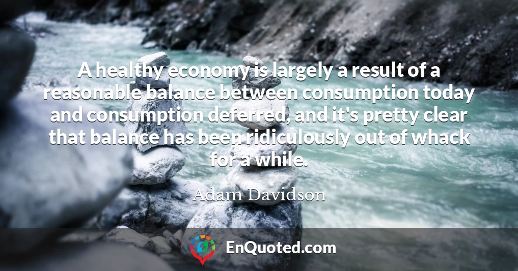 A healthy economy is largely a result of a reasonable balance between consumption today and consumption deferred, and it's pretty clear that balance has been ridiculously out of whack for a while.