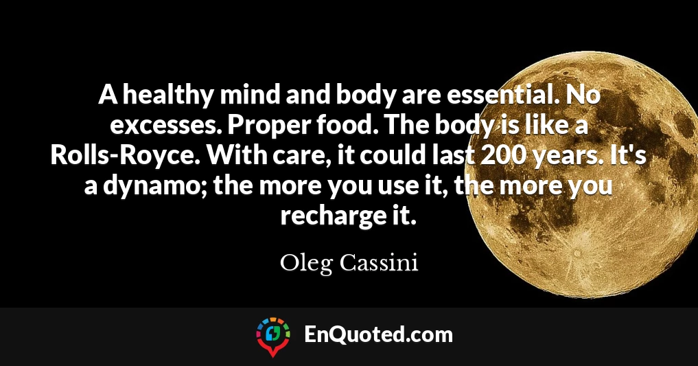 A healthy mind and body are essential. No excesses. Proper food. The body is like a Rolls-Royce. With care, it could last 200 years. It's a dynamo; the more you use it, the more you recharge it.