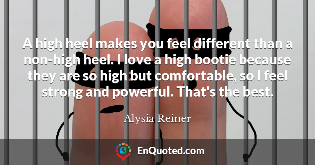 A high heel makes you feel different than a non-high heel. I love a high bootie because they are so high but comfortable, so I feel strong and powerful. That's the best.