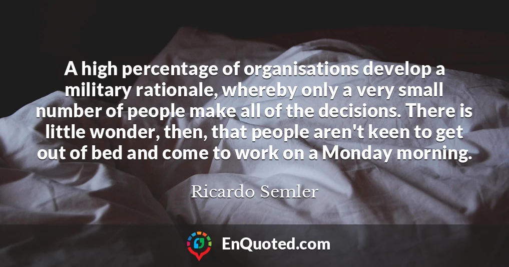 A high percentage of organisations develop a military rationale, whereby only a very small number of people make all of the decisions. There is little wonder, then, that people aren't keen to get out of bed and come to work on a Monday morning.