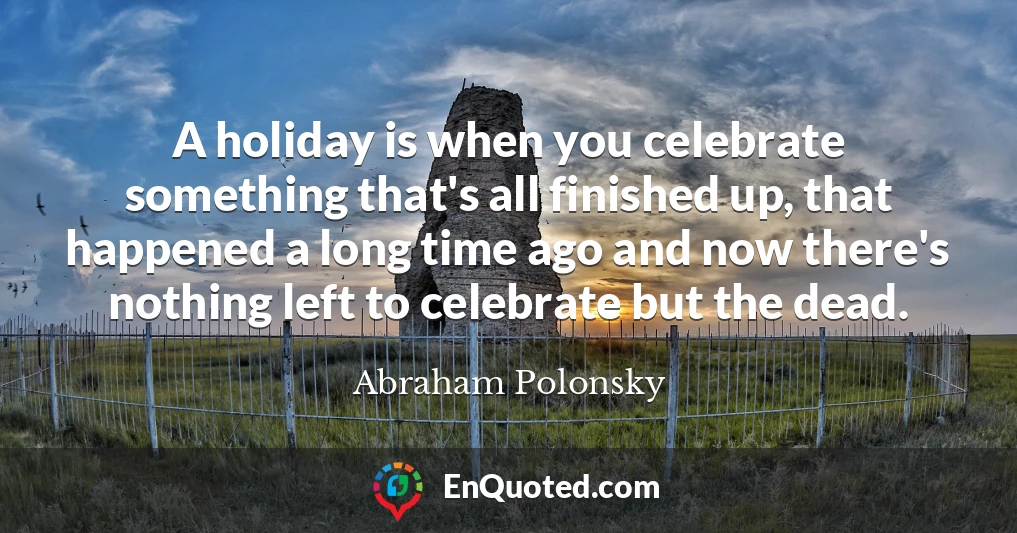 A holiday is when you celebrate something that's all finished up, that happened a long time ago and now there's nothing left to celebrate but the dead.
