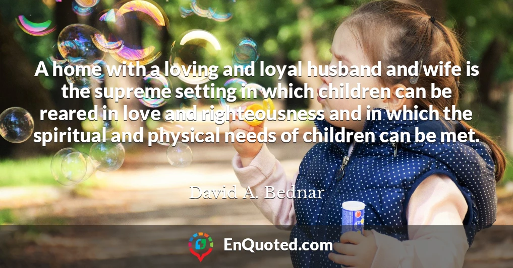 A home with a loving and loyal husband and wife is the supreme setting in which children can be reared in love and righteousness and in which the spiritual and physical needs of children can be met.