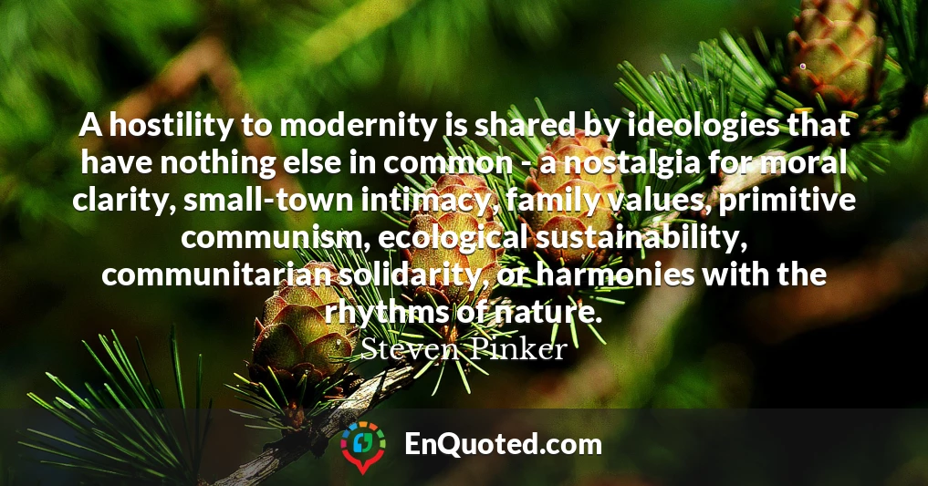 A hostility to modernity is shared by ideologies that have nothing else in common - a nostalgia for moral clarity, small-town intimacy, family values, primitive communism, ecological sustainability, communitarian solidarity, or harmonies with the rhythms of nature.