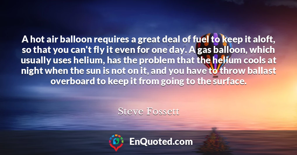 A hot air balloon requires a great deal of fuel to keep it aloft, so that you can't fly it even for one day. A gas balloon, which usually uses helium, has the problem that the helium cools at night when the sun is not on it, and you have to throw ballast overboard to keep it from going to the surface.