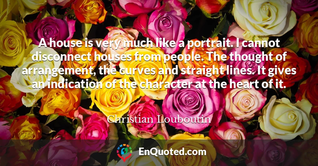 A house is very much like a portrait. I cannot disconnect houses from people. The thought of arrangement, the curves and straight lines. It gives an indication of the character at the heart of it.