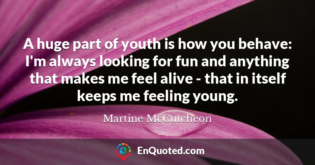 A huge part of youth is how you behave: I'm always looking for fun and anything that makes me feel alive - that in itself keeps me feeling young.