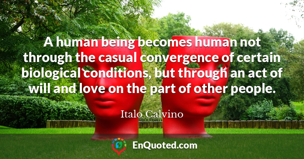 A human being becomes human not through the casual convergence of certain biological conditions, but through an act of will and love on the part of other people.