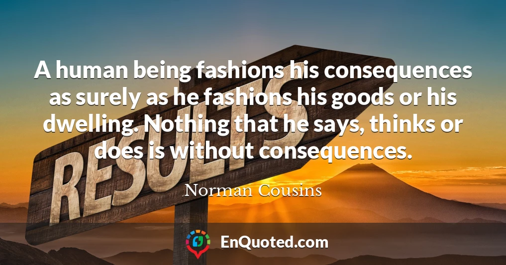 A human being fashions his consequences as surely as he fashions his goods or his dwelling. Nothing that he says, thinks or does is without consequences.
