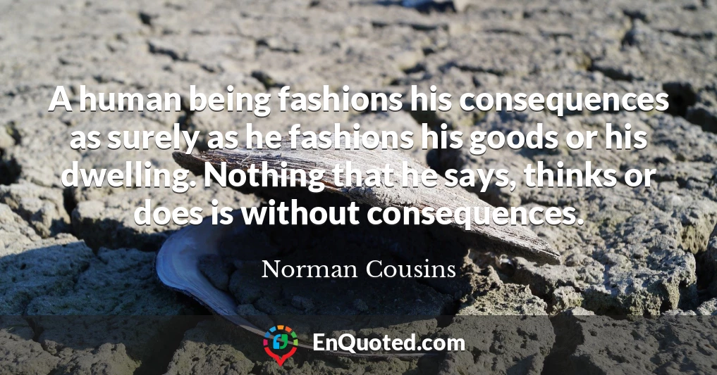 A human being fashions his consequences as surely as he fashions his goods or his dwelling. Nothing that he says, thinks or does is without consequences.