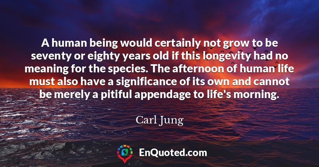 A human being would certainly not grow to be seventy or eighty years old if this longevity had no meaning for the species. The afternoon of human life must also have a significance of its own and cannot be merely a pitiful appendage to life's morning.