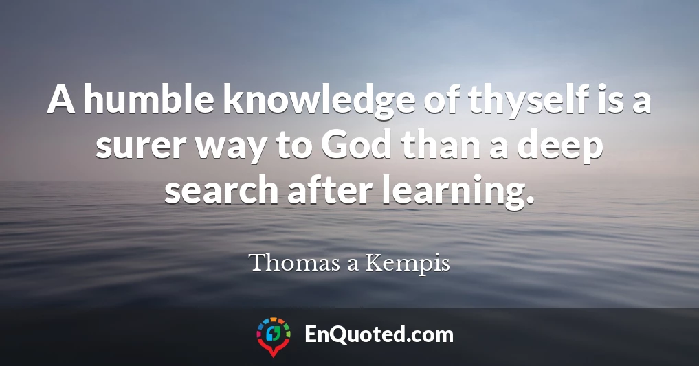 A humble knowledge of thyself is a surer way to God than a deep search after learning.