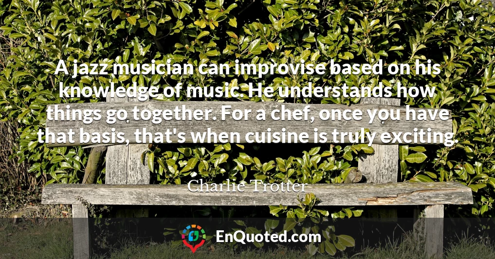A jazz musician can improvise based on his knowledge of music. He understands how things go together. For a chef, once you have that basis, that's when cuisine is truly exciting.