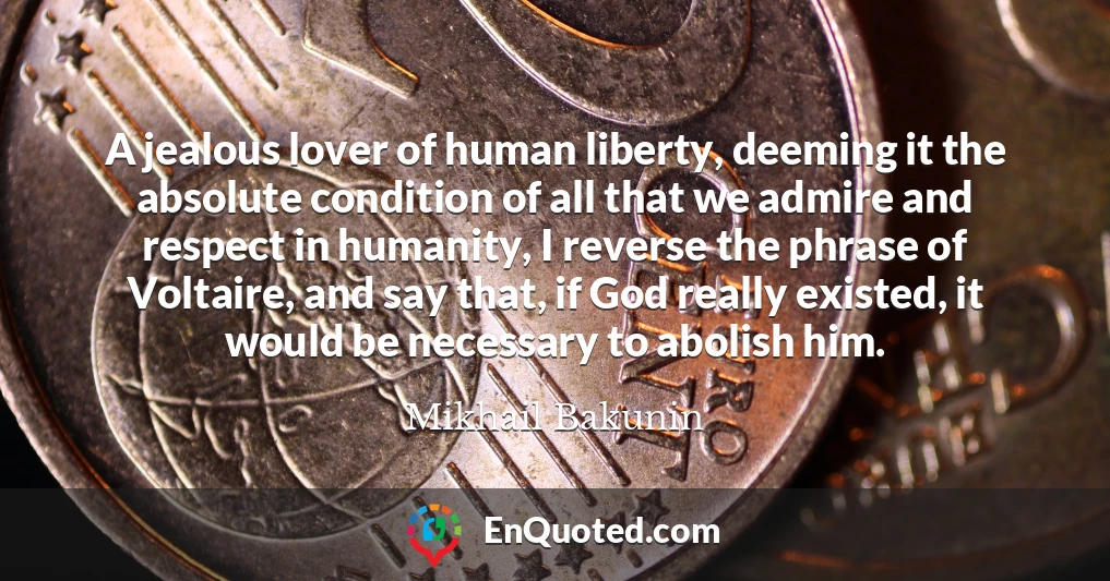 A jealous lover of human liberty, deeming it the absolute condition of all that we admire and respect in humanity, I reverse the phrase of Voltaire, and say that, if God really existed, it would be necessary to abolish him.