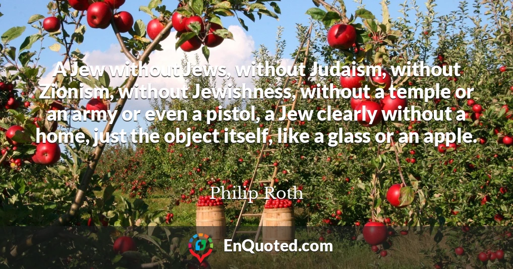 A Jew without Jews, without Judaism, without Zionism, without Jewishness, without a temple or an army or even a pistol, a Jew clearly without a home, just the object itself, like a glass or an apple.