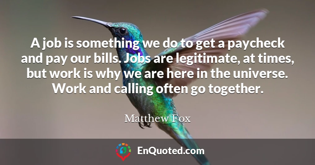 A job is something we do to get a paycheck and pay our bills. Jobs are legitimate, at times, but work is why we are here in the universe. Work and calling often go together.