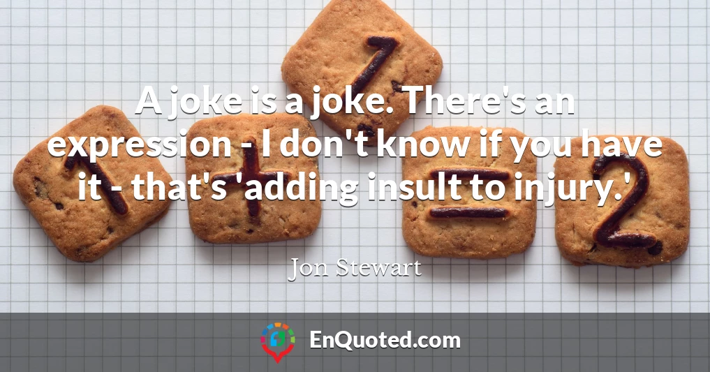 A joke is a joke. There's an expression - I don't know if you have it - that's 'adding insult to injury.'