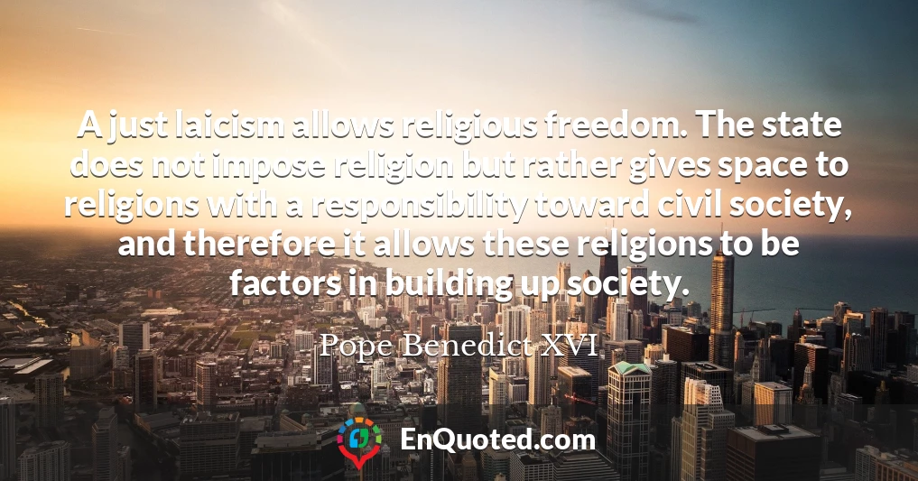 A just laicism allows religious freedom. The state does not impose religion but rather gives space to religions with a responsibility toward civil society, and therefore it allows these religions to be factors in building up society.