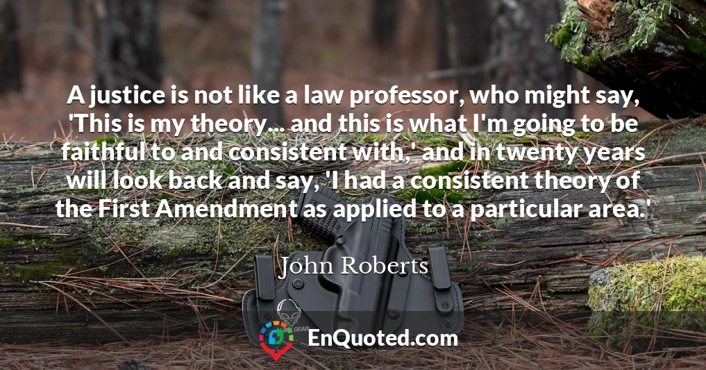 A justice is not like a law professor, who might say, 'This is my theory... and this is what I'm going to be faithful to and consistent with,' and in twenty years will look back and say, 'I had a consistent theory of the First Amendment as applied to a particular area.'