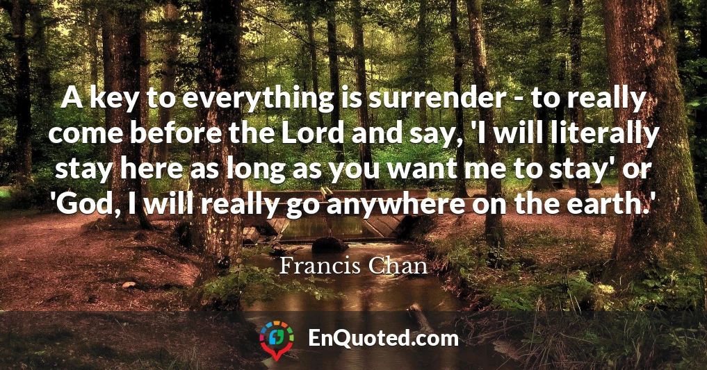 A key to everything is surrender - to really come before the Lord and say, 'I will literally stay here as long as you want me to stay' or 'God, I will really go anywhere on the earth.'