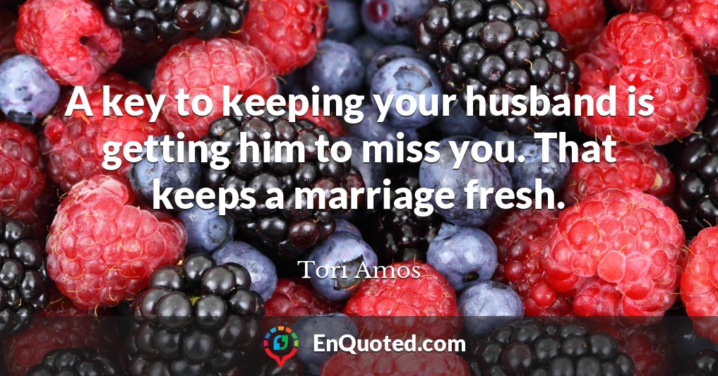 A key to keeping your husband is getting him to miss you. That keeps a marriage fresh.