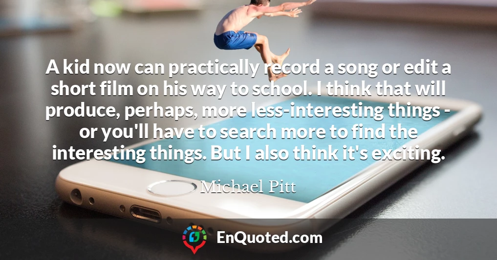A kid now can practically record a song or edit a short film on his way to school. I think that will produce, perhaps, more less-interesting things - or you'll have to search more to find the interesting things. But I also think it's exciting.