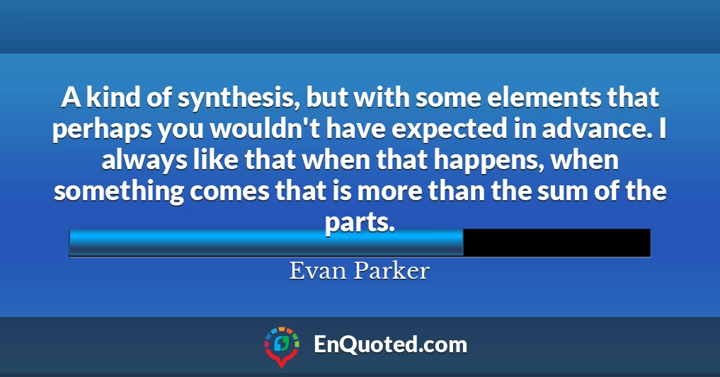 A kind of synthesis, but with some elements that perhaps you wouldn't have expected in advance. I always like that when that happens, when something comes that is more than the sum of the parts.