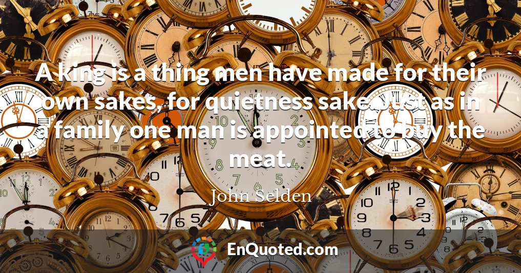 A king is a thing men have made for their own sakes, for quietness sake. Just as in a family one man is appointed to buy the meat.