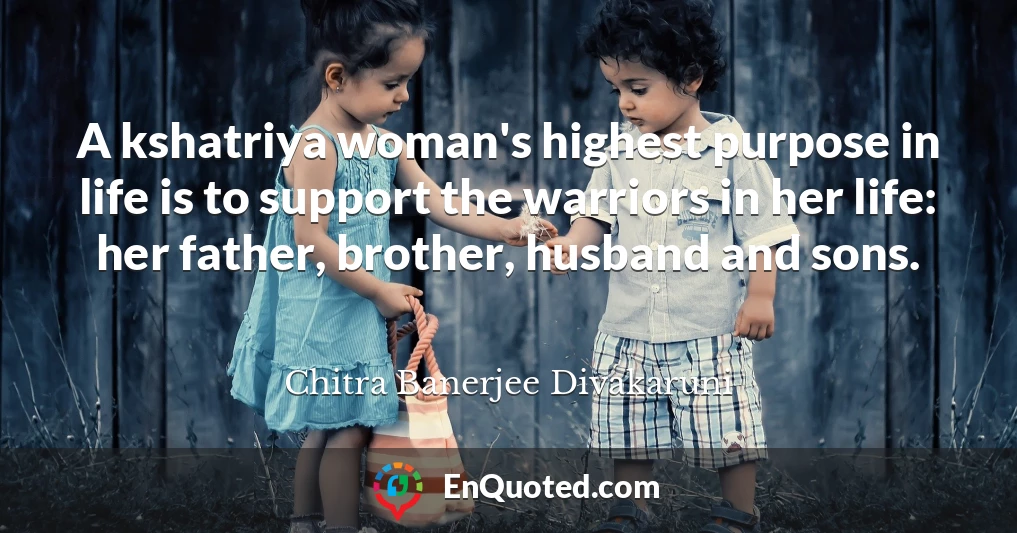 A kshatriya woman's highest purpose in life is to support the warriors in her life: her father, brother, husband and sons.