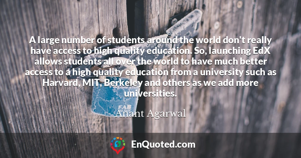 A large number of students around the world don't really have access to high quality education. So, launching EdX allows students all over the world to have much better access to a high quality education from a university such as Harvard, MIT, Berkeley and others as we add more universities.