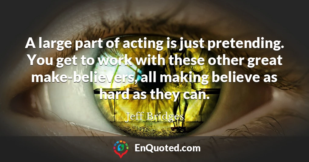 A large part of acting is just pretending. You get to work with these other great make-believers, all making believe as hard as they can.