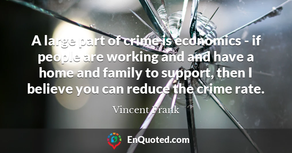 A large part of crime is economics - if people are working and and have a home and family to support, then I believe you can reduce the crime rate.