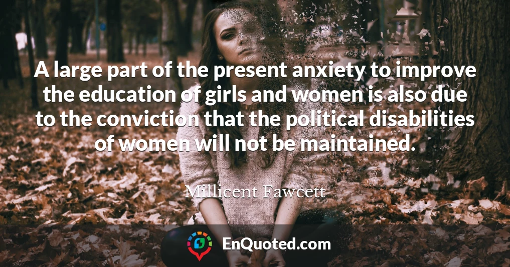 A large part of the present anxiety to improve the education of girls and women is also due to the conviction that the political disabilities of women will not be maintained.