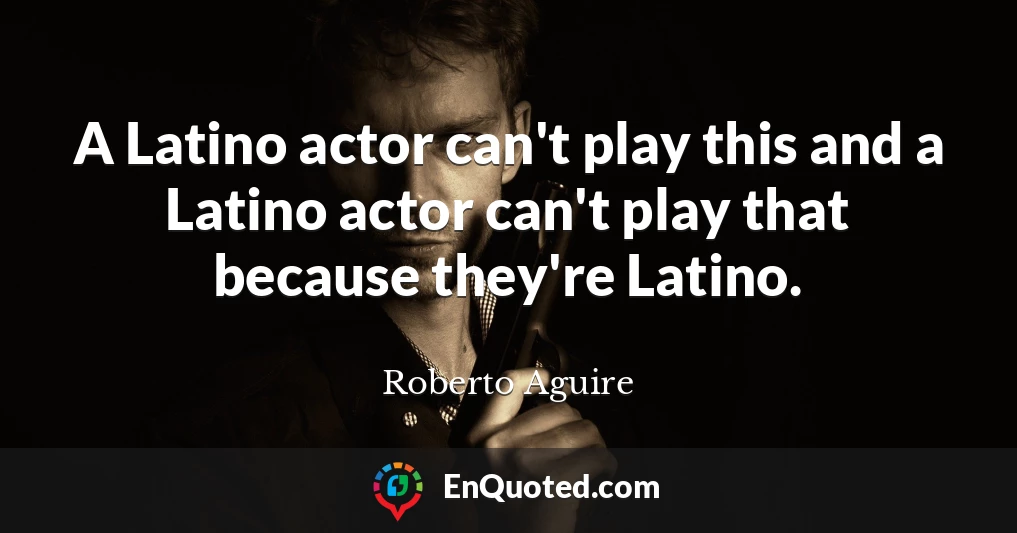 A Latino actor can't play this and a Latino actor can't play that because they're Latino.