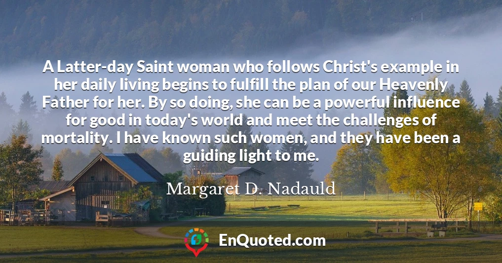 A Latter-day Saint woman who follows Christ's example in her daily living begins to fulfill the plan of our Heavenly Father for her. By so doing, she can be a powerful influence for good in today's world and meet the challenges of mortality. I have known such women, and they have been a guiding light to me.