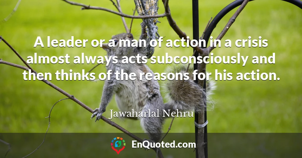 A leader or a man of action in a crisis almost always acts subconsciously and then thinks of the reasons for his action.