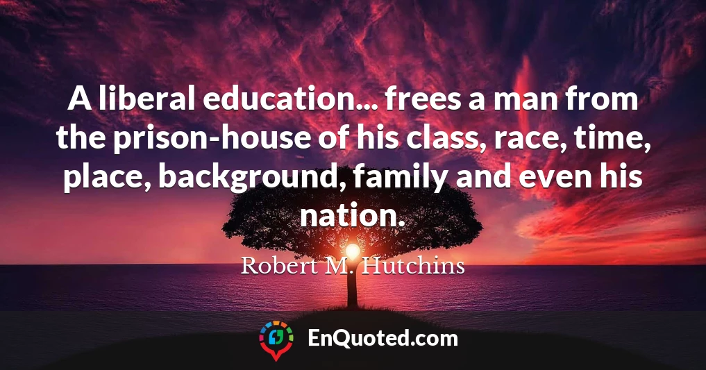 A liberal education... frees a man from the prison-house of his class, race, time, place, background, family and even his nation.