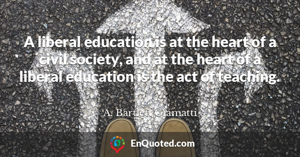 A liberal education is at the heart of a civil society, and at the heart of a liberal education is the act of teaching.