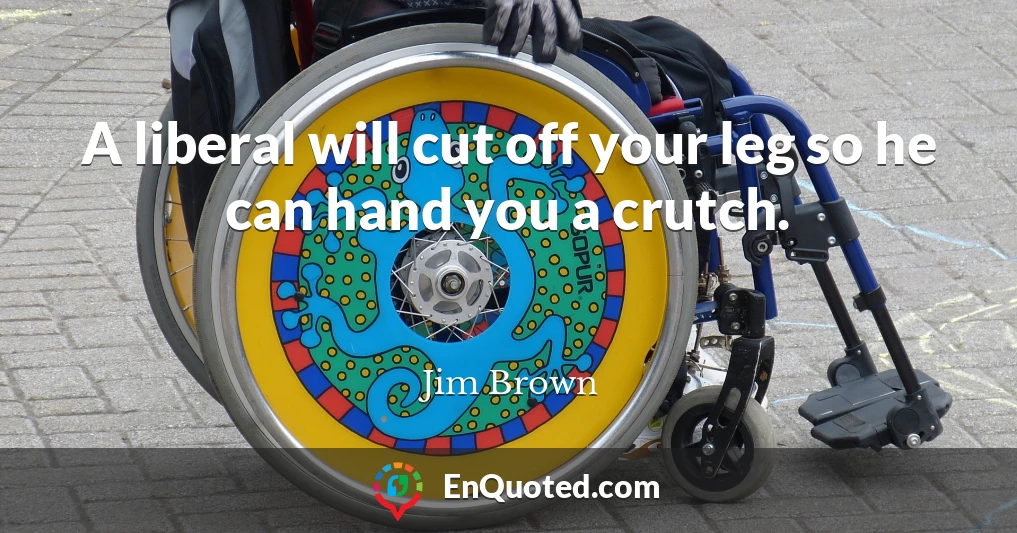 A liberal will cut off your leg so he can hand you a crutch.